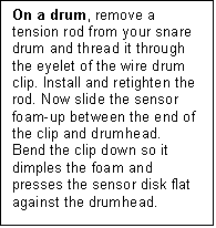 Text Box: On a drum, remove a tension rod from your snare drum and thread it through the eyelet of the wire drum clip. Install and retighten the rod. Now slide the sensor foam-up between the end of the clip and drumhead.  Bend the clip down so it dimples the foam and presses the sensor disk flat against the drumhead.